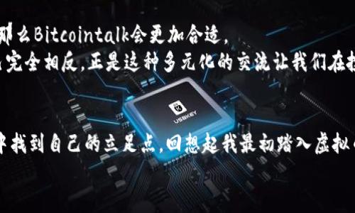 虚拟币论坛哪个好一点？盘点2023年最受欢迎的加密货币社区

虚拟币, 加密货币, 论坛/guanjianci

引言
在这个数字货币迅速崛起的时代，虚拟币论坛如雨后春笋般层出不穷。对于我们这些对加密货币充满好奇但又缺乏系统性知识的人来说，选择一个合适的虚拟币论坛不仅能够获得最新的行业信息，还能让我们结识到很多志同道合的朋友。回想我刚入门时，也是在一个论坛上收获了不少启发和帮助。在这篇文章中，我将分享一些在2023年最受欢迎的虚拟币论坛，并分析它们的特点与优势。

1. Reddit
一提到虚拟币论坛，很多人首先想到的就是Reddit。这个全球最大的社交新闻网站，聚集了大量的加密货币热爱者。在Reddit上，用户可以找到多个专门针对不同虚拟货币的子论坛（Subreddit），如r/Bitcoin、r/Ethereum等。
从个人经验来看，Reddit上的信息更新非常迅速，社区气氛也相对活跃。用户可以很方便地发帖提问，很多老玩家会乐于分享他们的经验和观点。有时候，我在上面看到的技术分析和市场动态，都比一些专业财经网站更新得更快。这对于一个求知若渴的虚拟币新手来说，简直是个宝藏。

2. Bitcointalk
如果你关注更为深入的讨论，Bitcointalk或许是个不错的选择。这个论坛是由比特币的创造者中本聪（Satoshi Nakamoto）创建的，可以说是虚拟币论坛中的“老牌”平台。这里汇聚了许多技术专家、开发者和投资者，其中不乏一些行业的先知级人物。
我记得曾在Bitcointalk上读到过许多对比特币技术发展方向的讨论，许多话题不仅深刻，还提供了前瞻性的市场分析。这种信息的深度是许多其他论坛无法比拟的。同时，由于这里的讨论大多较为专业，适合希望进一步了解区块链技术和开发的用户。

3. Discord和Telegram群组
近年来，Discord和Telegram逐渐成为了加密货币社区讨论的重要平台。这两个应用程序不仅允许用户创建私密或公开的讨论组，还能即时分享信息、图片和视频。因此，很多项目方和社区会在这些平台上建立自己的官方频道，以便于与支持者进行交流。
我自己也参与过一些Discord讨论群，感觉实时交流的氛围非常不错。在这里，你能够和世界各地的用户即时交流，分享自己的看法，甚至直接向项目的负责人提问。这种互动感让我觉得自己更贴近了这个行业。不过，由于信息量庞大，初入者可能需要花些时间适应。

4. 国内热门虚拟币论坛
在中国，也有许多优秀的虚拟币论坛，例如火币网、币乎等。这些平台针对国内用户，提供了更为本土化的资讯和交流环境。对于不太了解国际论坛的用户来说，这些论坛能够更好地满足他们的信息需求。
我曾在火币网的社区版块看到过一些新手在讨论如何选择合适的交易平台，以及他们对于某些项目的看法。这种实际交流不仅让我对虚拟币更多了一层了解，也让我认识到，投资虚拟币并不是一件孤独的事情，有那么多人愿意分享和讨论。

5. 各论坛优劣势总结
对于想要选择合适虚拟币论坛的用户，我总结了一些各大论坛的优劣势，供大家参考：
ul
listrongReddit：/strong信息更新快，社区活跃，但内容质量参差不齐。/li
listrongBitcointalk：/strong适合技术深入讨论，但门槛较高，新手可能感到困难。/li
listrongDiscord和Telegram：/strong即时互动氛围好，但信息量大，易淹没重要内容。/li
listrong火币网、币乎等：/strong本土化内容丰富，适合国内用户，但相对较少国际信息。/li
/ul

6. 如何选择适合自己的虚拟币论坛
在选择虚拟币论坛时，首先考虑自己的需求。如果你只是想了解最新的市场动态和老玩家的建议，Reddit和火币网可能是最佳选择；如果你想深入研究某个项目的技术细节，那么Bitcointalk会更加合适。
另外，参与论坛讨论时，保持开放的心态也非常重要。加密货币行业充满了不确定性，整合不同的信息来源才能更好地判断趋势。我在社区中听到过很多观点，甚至有时和自己完全相反，正是这种多元化的交流让我们在投资时拥有了更多视角。

总结
无论你是加密货币的老玩家还是新手，选择一个合适的虚拟币论坛都是非常重要的一步。通过交流和学习，我们不仅能够提升自己的投资技巧，还能在这个快速发展的行业中找到自己的立足点。回想起我最初踏入虚拟币世界的时光，正是通过这些社区的交流让我熟悉了这一领域，并在后来的投资中获得了不少成功。
希望这篇文章能够帮助到正在寻找适合自己的虚拟币论坛的小伙伴们，让我们一起在加密货币的道路上走得更远！