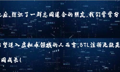 biao ti虚拟币BTL注册：开启你的数字资产之旅/biao ti  
虚拟币, BTL, 注册/guanjianci  

引言

随着数字经济的飞速发展，虚拟币已经成为了现代投资者不可或缺的一部分。在众多的虚拟币中，BTL（Blockchain Tokenized Link）凭借其独特的技术优势和应用场景，吸引了越来越多的投资者的关注。可能您听说过许多关于虚拟币的故事，也许也曾经为是否入局而纠结不已。今天，我将和您分享我的一些个人经历，以及如何顺利完成BTL注册的全过程，希望能为您开辟一条通往数字资产的崭新道路。

为什么选择虚拟币BTL？

每当提到虚拟币，很多人的第一反应往往是与比特币或以太坊相提并论。的确，这些老牌虚拟币在市场上享有盛誉，但新兴的BTL凭什么能够吸引诸多新手和老玩家呢？

首先，BTL并不仅仅是一个投资工具，它更像是一个生态系统。在我了解到BTL的初期，我被其背后的区块链技术深深吸引。BTL具有高效、安全、透明、去中心化的特点，这些特性对于保护用户的资金安全至关重要。记得我小时候常常听到的那句老话：“千里之行，始于足下。”我想，注册BTL，就是迈出数字投资第一步的关键。

准备工作

在开始注册BTL之前，我们需要做好充分的准备。这包括了解虚拟币的基础知识、选择合适的钱包、以及掌握相关的安全措施。首先，我建议您多花一些时间熟悉钱包的使用，因为这是存储和管理您虚拟币的地方。想象一下，如果您没有钥匙就无法打开家门，那您的数字资产也是如此。

国际上许多知名的钱包，例如MetaMask或Trust Wallet，都具备良好的用户体验和安全性。个人而言，我更偏向于使用手机钱包，它们更便于随时随地对资产进行管理。在我注册BTL的时候，找到了一个适合我的钱包，幸好在后续的交易过程中，避免了许多不必要的麻烦。

BTL注册流程

接下来，我们进入注册BTL的具体流程。这个流程对新手而言可能会有点困惑，但只要按照步骤来，就一定能够顺利完成。在我第一次注册时，还在为复杂的过程感到挫败，不过经过几次尝试，我发现其实还不难。

h41. 访问官方网站/h4
首先，您需要访问BTL的官方网站。在这里，您可以找到有关BTL的详细信息，包括项目背景、白皮书以及团队介绍等。不少新手在这里就被有趣的信息吸引住了我记得我也是如此，对未来充满了无尽的期待。

h42. 创建账户/h4
在网站上，您会看到“注册”或者“开通账户”的按钮。点击进入后，您需要填写一些基本信息，例如您的电子邮箱和密码。建议您使用复杂且独特的密码，以增强账户的安全性。我当时在密码中加入了特殊字符还有数字，这让我感觉更加安心。

h43. 实名认证/h4
为了符合相关法律法规，大部分虚拟币交易平台都要求用户完成实名认证。这一过程可能会要求您上传身份证明以及照片。在我完成这个步骤的时候，感受到了身份认同的重要性。尽管曾经考虑过在网上匿名交易，但最终还是认为透明和合法的方式更让人放心。

h44. 开通钱包/h4
账户注册完成后，您需要开通一个数字钱包。在这里，您可以选择不同类型的钱包，比如热钱包或冷钱包。热钱包方便快捷，但安全性略低；而冷钱包则更为安全，但使用不够方便。基于个人经验，我现在更倾向于使用冷钱包，因为它们能有效降低资产被盗的风险。

h45. 充值与交易/h4
当您完成账户的所有设置后，就可以进行充值和交易了。可以通过银行转账、信用卡或其他虚拟币进行充值。在这一步骤中，我建议您详细了解各项手续费和充值时间，以免影响后续的交易计划。

注册后的注意事项

注册完成后，并不是说我们的任务就此结束。实际上，数字资产的管理需要持续的关注和学习。在我入圈之后，我逐渐意识到了几点重要性。

h41. 持续学习/h4
虚拟币市场变幻莫测，投资者需要时刻关注市场动态、项目进展与技术更新。对此我特别有感触，曾经因为没有及时了解某个项目的更新，导致错过了一次可观的投资机会。对此我深感懊悔，因此我现在保持每天花一点时间关注相关资讯，了解市场走势和新闻。

h42. 资金管理/h4
许多新手在刚入场时，往往会因为兴趣盲目投资，而没有做好资金管理和风险控制。对此，我也经历了一些教训，记得当初看别人推荐某条虚拟币投资，很快就跟风进场，结果亏损惨重。此后我养成了制定投资计划与风险控制的习惯，确保在市场波动时不至于情绪失控。

h43. 参与社区/h4
加入BTL或其他虚拟币的社区，可以帮助您保持与其他投资者的交流和互动。通过在线论坛、社交媒体或线下聚会，您能够获取到独特的市场观点与经验分享。在我加入BTL的社群之后，结识了一群志同道合的朋友，我们常常分享彼此的投资策略与心得，这对我提升投资水平大有裨益。

总结

回顾我在BTL注册及后续投资的经历，其实就像是一次精彩的探索之旅。尽管过程中也有许多不确定性与挑战，但每一步都让我对数字资产的世界有了更深刻的理解。对于每一个希望进入虚拟币领域的人而言，BTL注册无疑是一个良好的开端。而只要我们保持好奇心与学习的热忱，相信不久的将来，我们每个人都能在这个数字经济时代找到属于自己的财富密码。

最后，我希望在您的虚拟币旅程中，能够有更多个人化的色彩和独特的体验。无论是技术、投资还是社交，BTL都是您进军数字资产的一把钥匙，期待我们在这个快速发展的领域中共同成长！